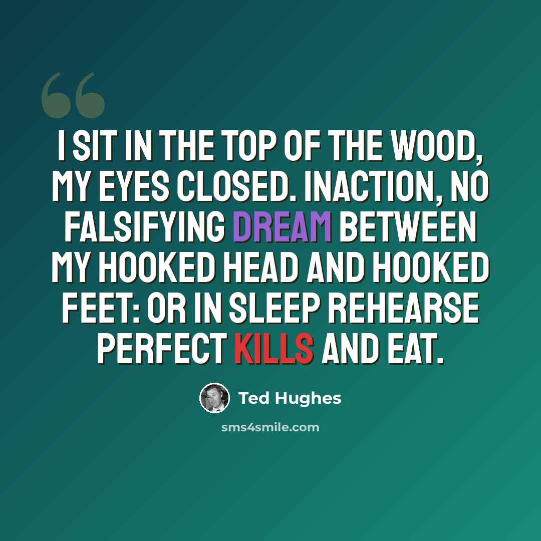 “I sit in the top of the wood, my eyes closed. Inaction, no falsifying dream Between my hooked head and hooked feet: Or in sleep rehearse perfect kills and eat.” quote by Ted Hughes