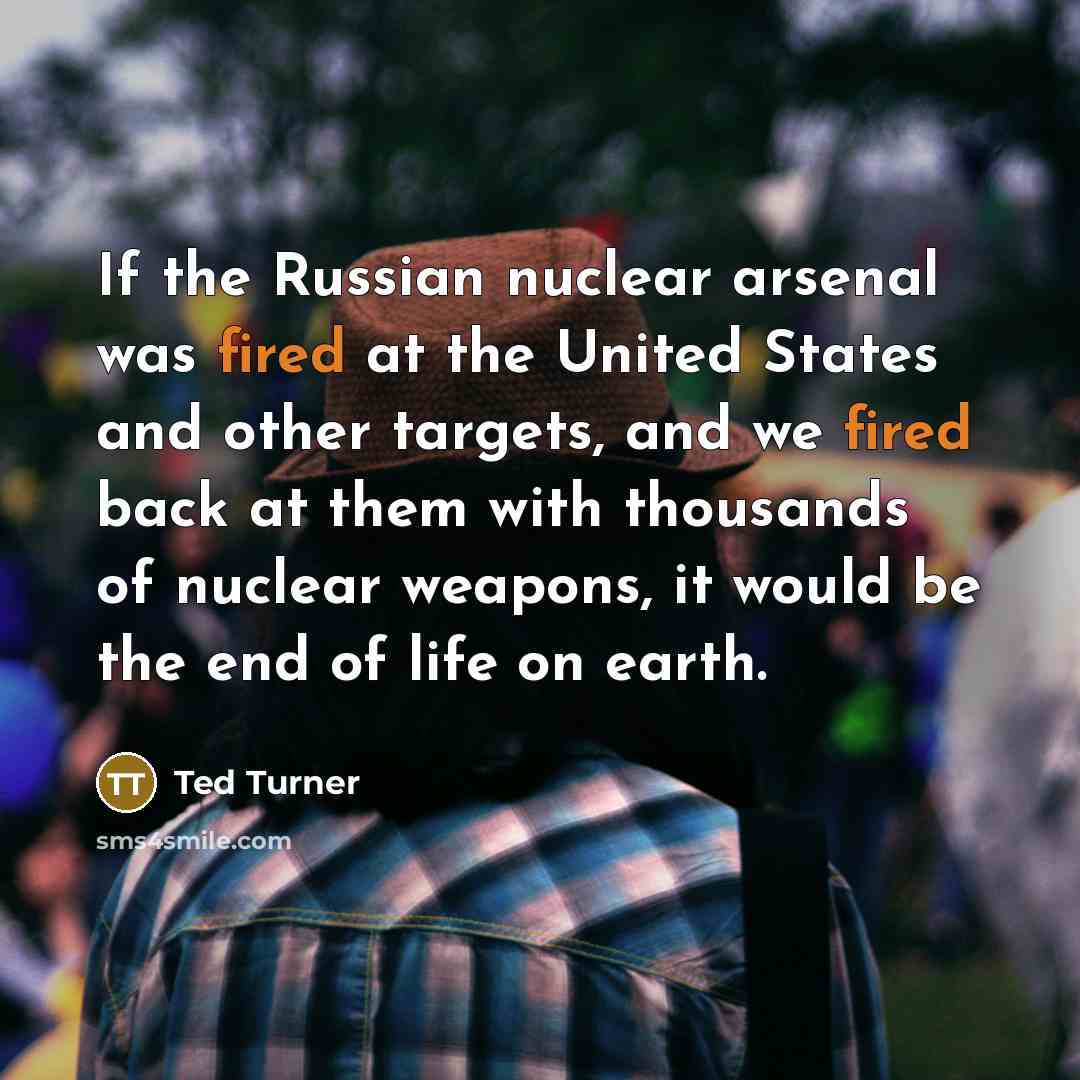 “If the Russian nuclear arsenal was fired at the United States and other targets, and we fired back at them with thousands of nuclear weapons, it would be the end of life on earth.” quote by Ted Turner