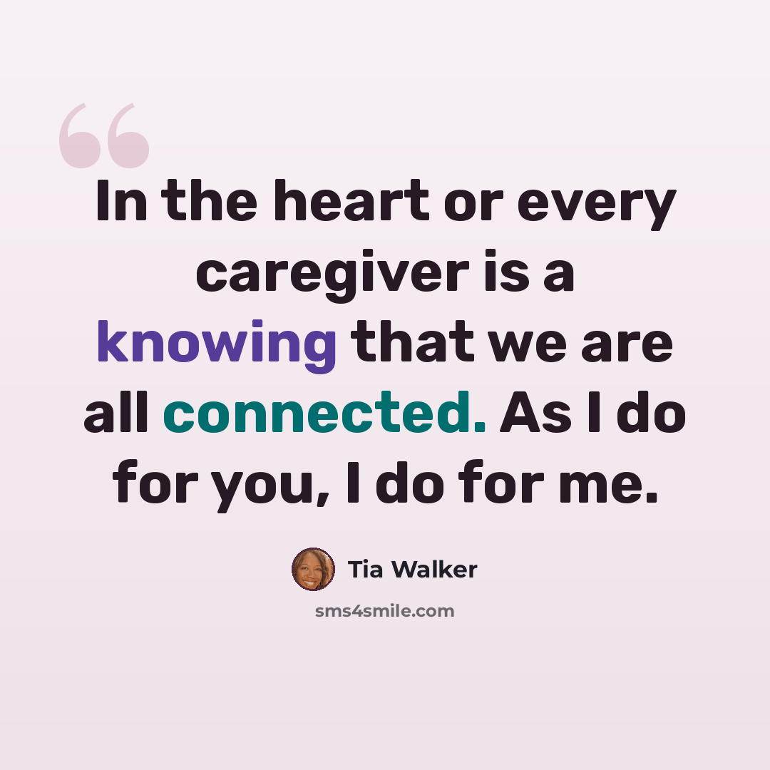 “In the heart or every caregiver is a knowing that we are all connected. As I do for you, I do for me.” quote by Tia Walker
