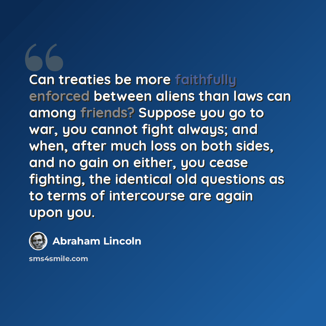 “Can treaties be more faithfully enforced between aliens than laws can among friends? Suppose you go to war, you cannot fight always; and when, after much loss on both sides, and no gain on either, you cease fighting, the identical old questions as to terms of intercourse are again upon you.” quote by Abraham Lincoln