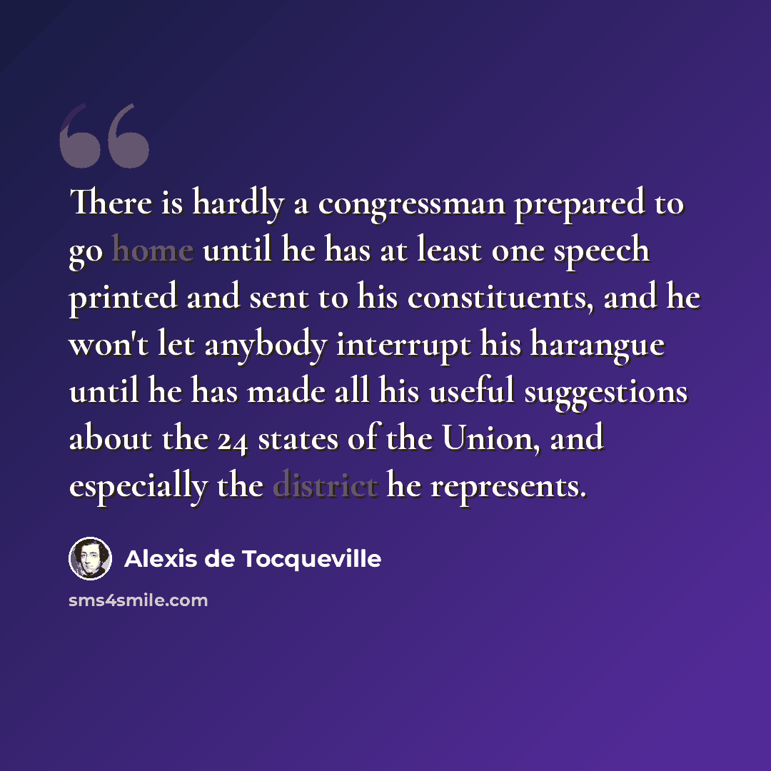 “There is hardly a congressman prepared to go home until he has at least one speech printed and sent to his constituents, and he won't let anybody interrupt his harangue until he has made all his useful suggestions about the 24 states of the Union, and especially the district he represents.” quote by Alexis de Tocqueville