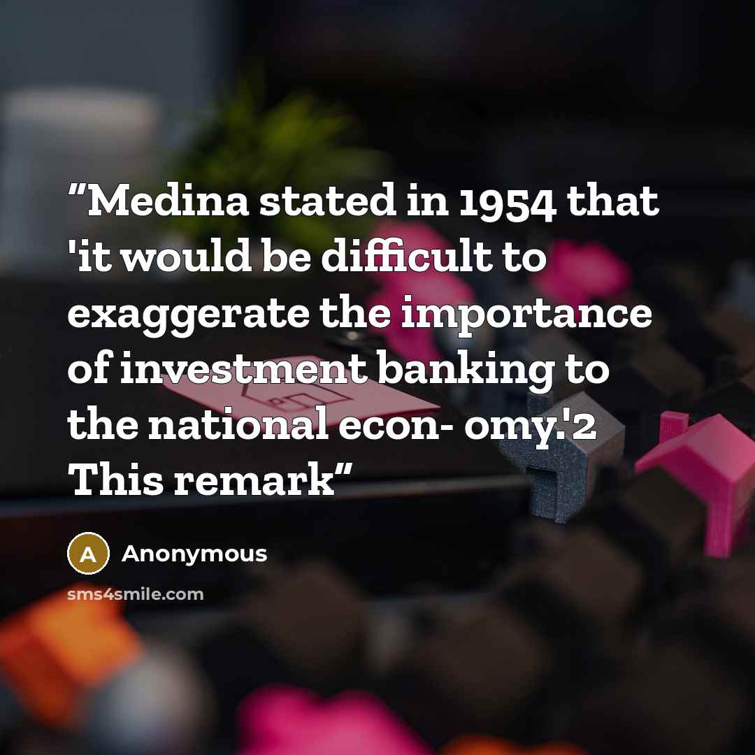 “Medina stated in 1954 that 'it would be difficult to exaggerate the importance of investment banking to the national econ- omy.'2 This remark” quote by Anonymous