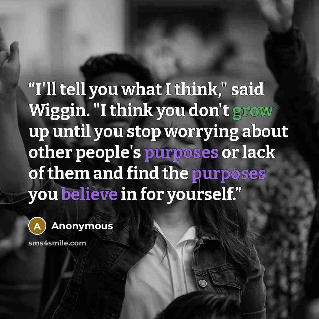 “I'll tell you what I think," said Wiggin. "I think you don't grow up until you stop worrying about other people's purposes or lack of them and find the purposes you believe in for yourself.” quote by Anonymous