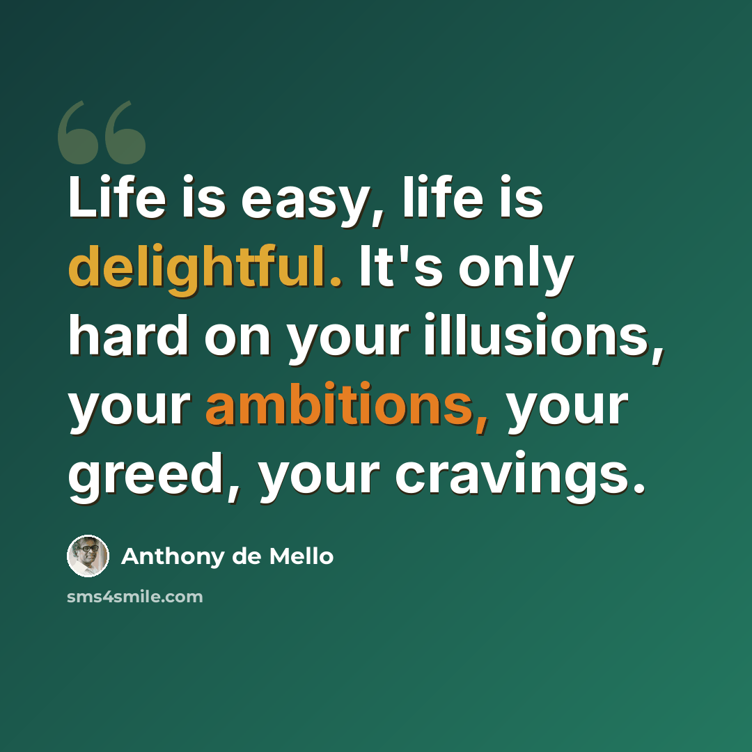 “Life is easy, life is delightful. It's only hard on your illusions, your ambitions, your greed, your cravings.” quote by Anthony de Mello