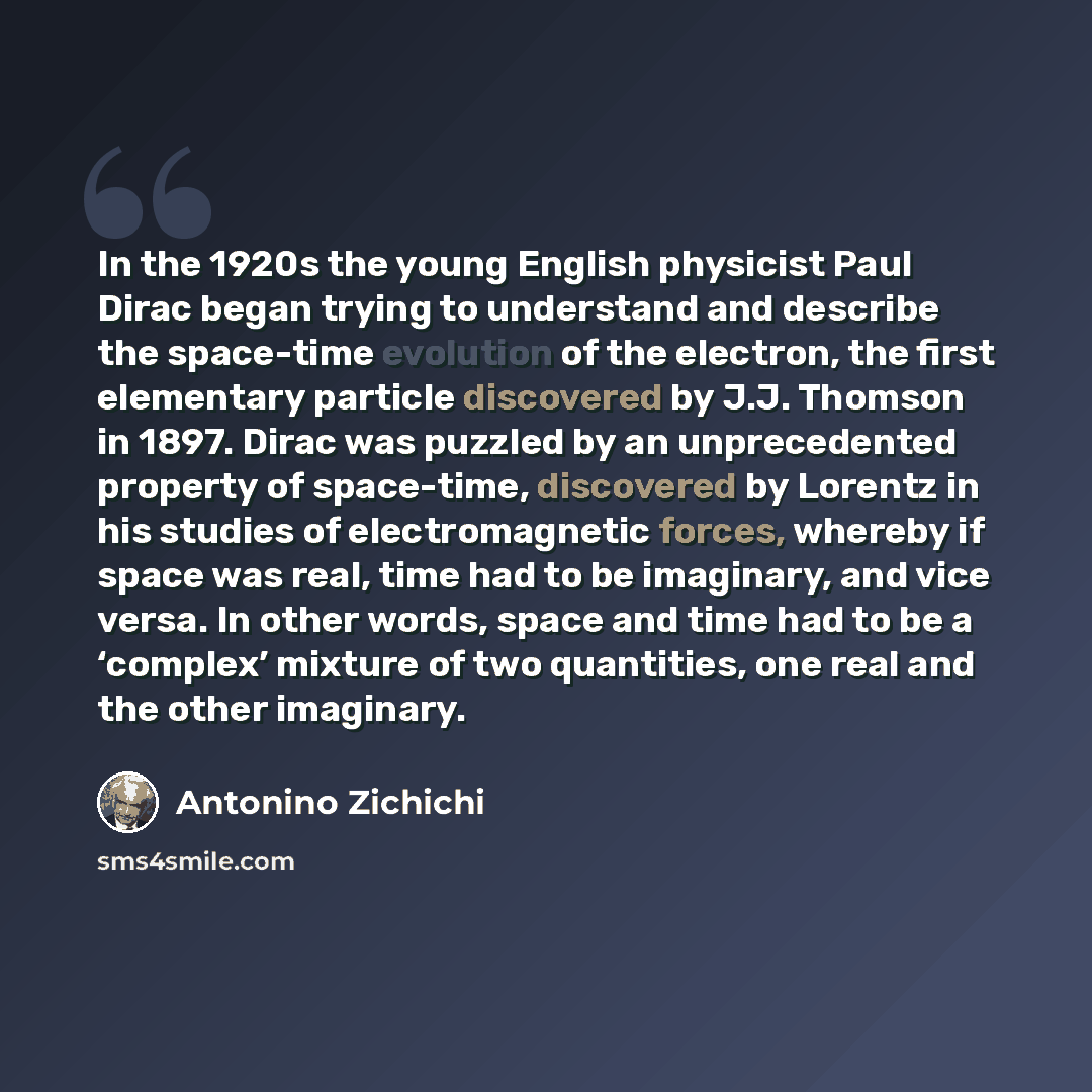 “In the 1920s the young English physicist Paul Dirac began trying to understand and describe the space-time evolution of the electron, the first elementary particle discovered by J.J. Thomson in 1897. Dirac was puzzled by an unprecedented property of space-time, discovered by Lorentz in his studies…” quote by Antonino Zichichi