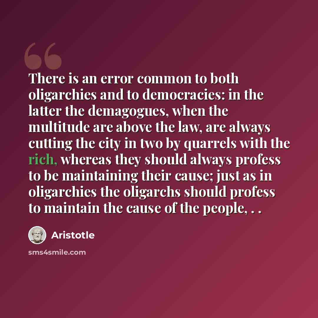 “There is an error common to both oligarchies and to democracies: in the latter the demagogues, when the multitude are above the law, are always cutting the city in two by quarrels with the rich, whereas they should always profess to be maintaining their cause; just as in oligarchies the oligarchs…” quote by Aristotle