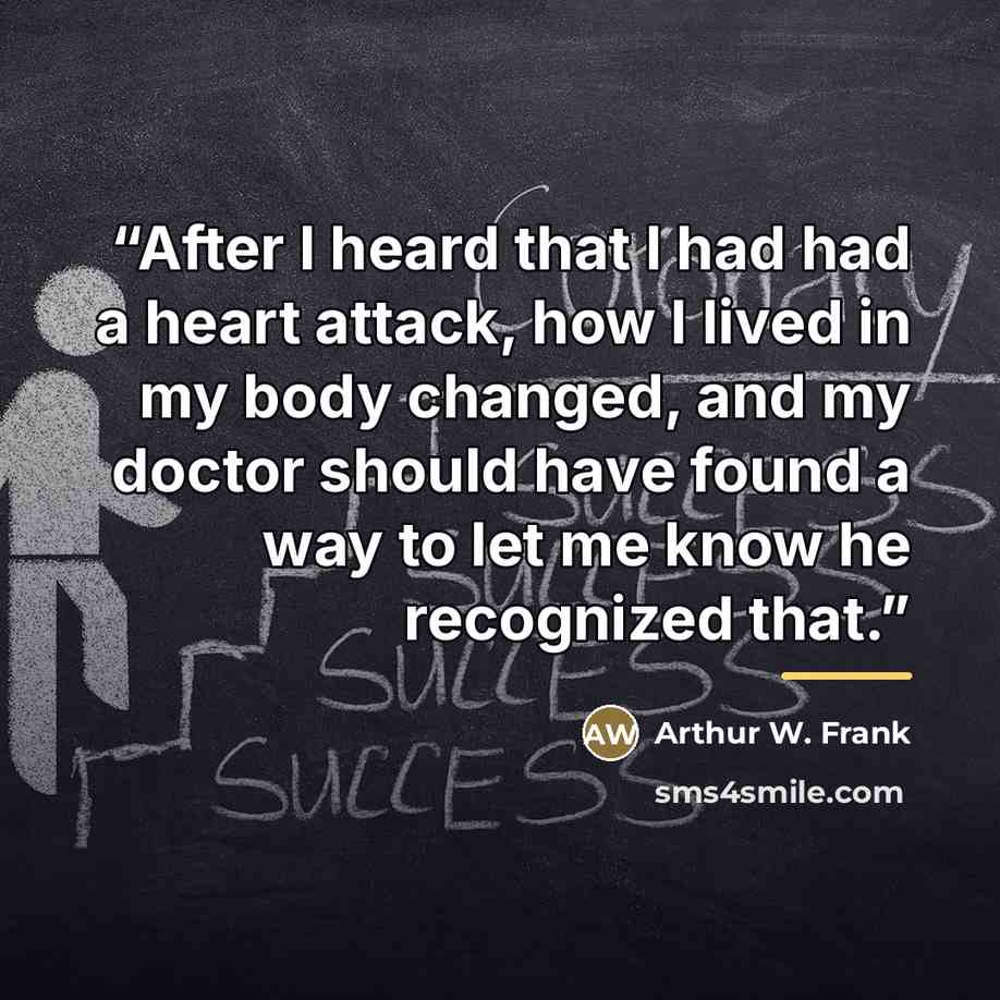 “After I heard that I had had a heart attack, how I lived in my body changed, and my doctor should have found a way to let me know he recognized that.” quote by Arthur W. Frank