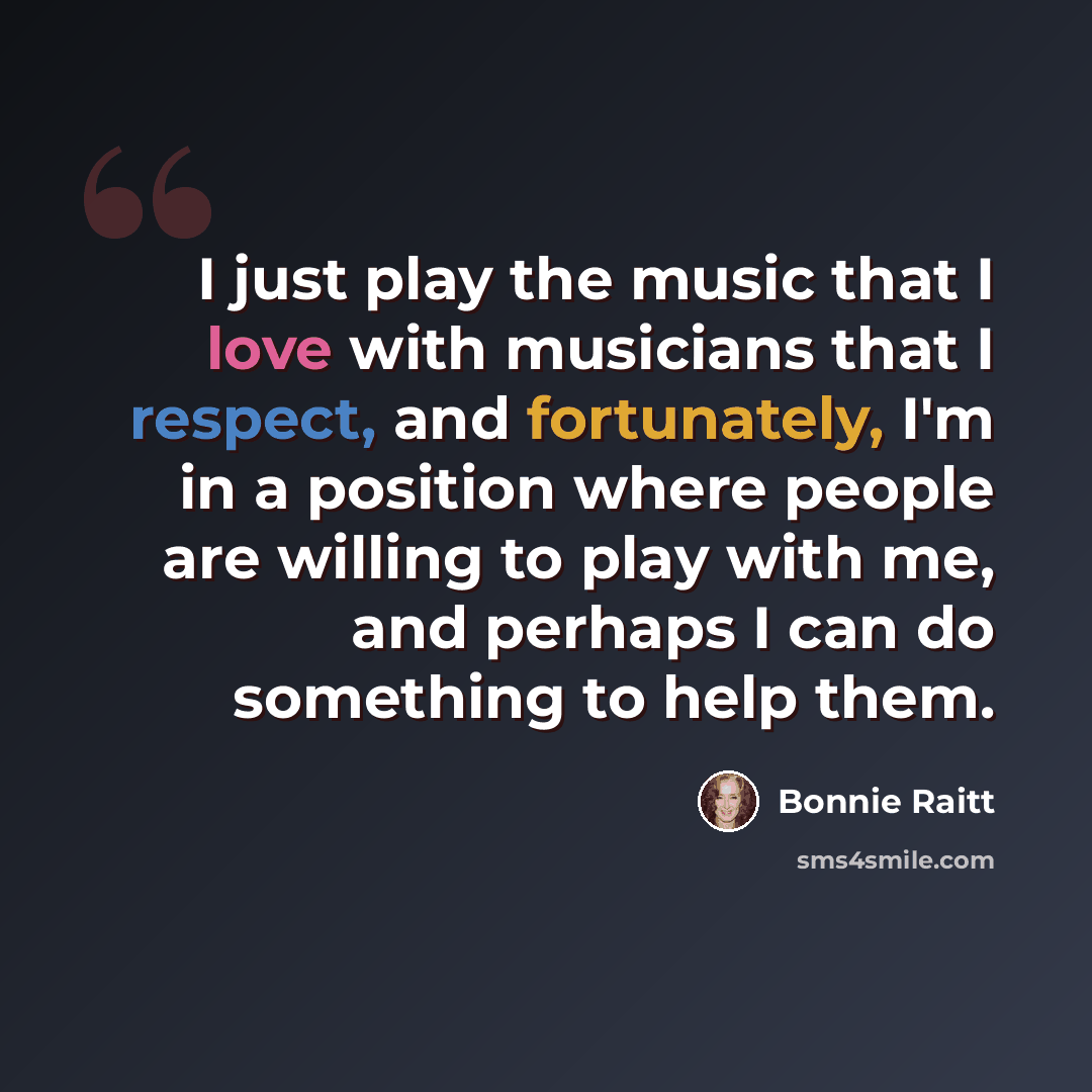 “I just play the music that I love with musicians that I respect, and fortunately, I'm in a position where people are willing to play with me, and perhaps I can do something to help them.” quote by Bonnie Raitt