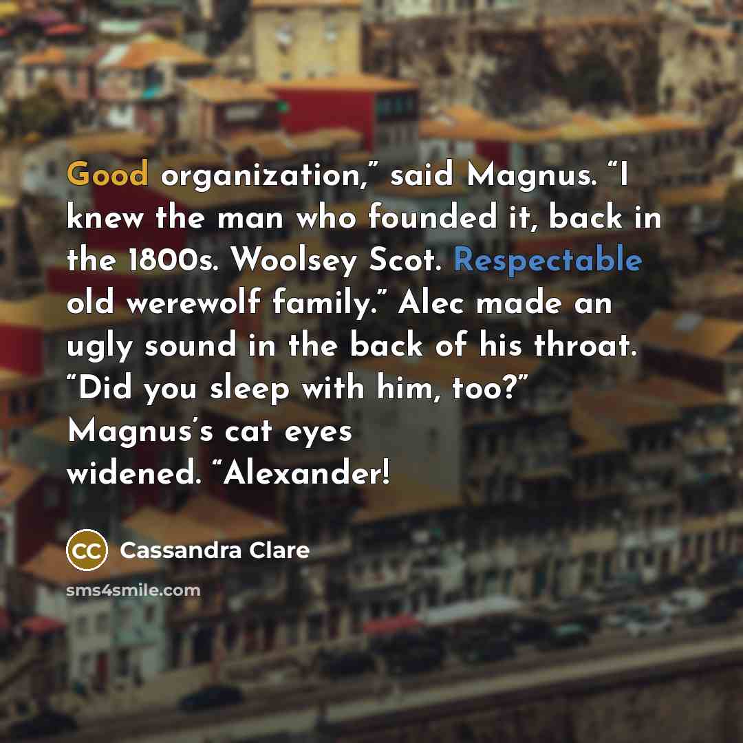 “Good organization,” said Magnus. “I knew the man who founded it, back in the 1800s. Woolsey Scot. Respectable old werewolf family.” Alec made an ugly sound in the back of his throat. “Did you sleep with him, too?” Magnus’s cat eyes widened. “Alexander!” quote by Cassandra Clare