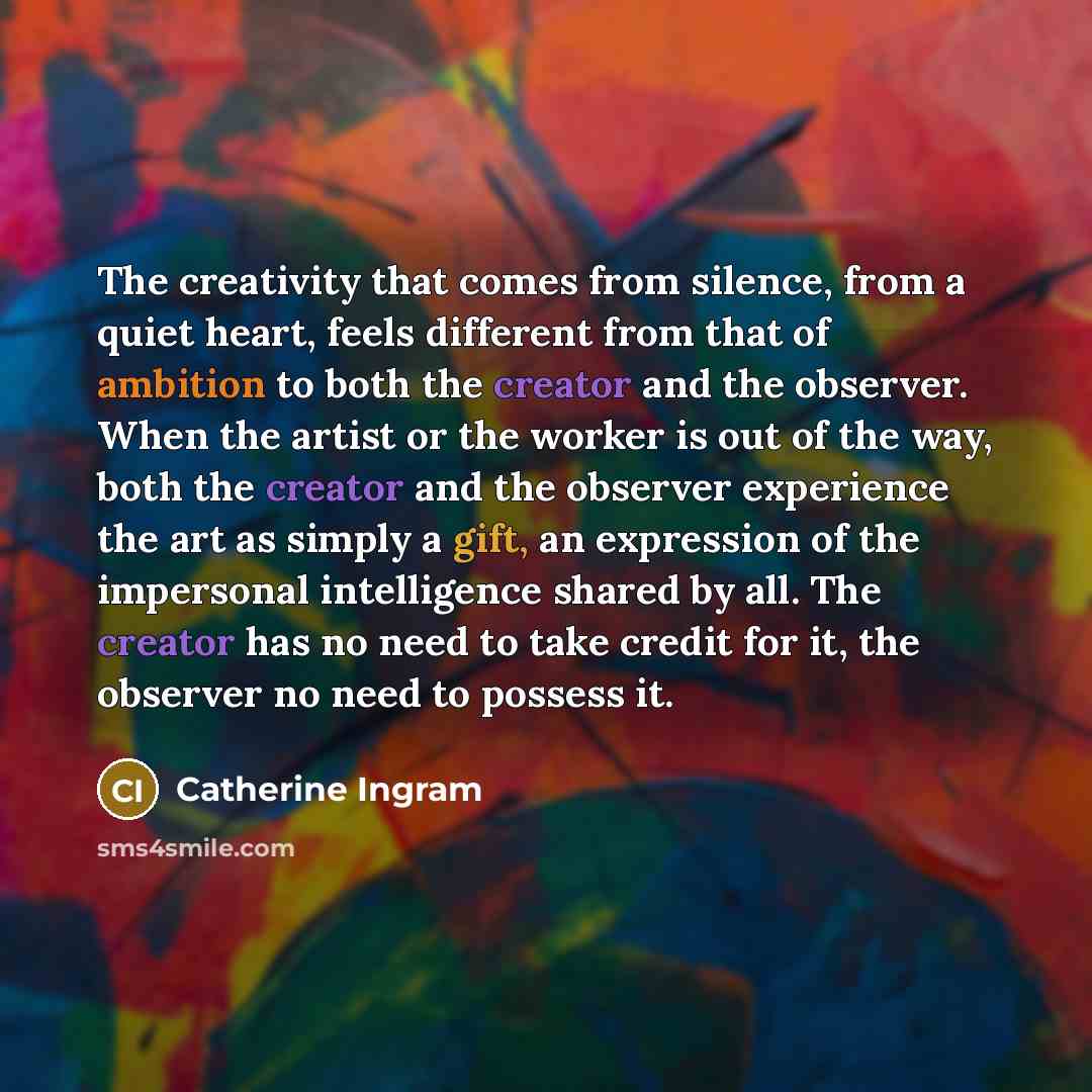 “The creativity that comes from silence, from a quiet heart, feels different from that of ambition to both the creator and the observer. When the artist or the worker is out of the way, both the creator and the observer experience the art as simply a gift, an expression of the impersonal…” quote by Catherine Ingram