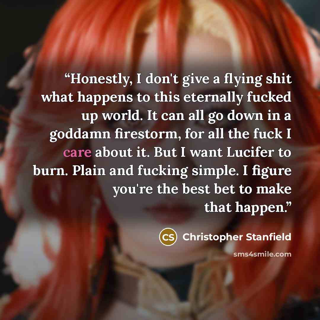 “Honestly, I don't give a flying shit what happens to this eternally fucked up world. It can all go down in a goddamn firestorm, for all the fuck I care about it. But I want Lucifer to burn. Plain and fucking simple. I figure you're the best bet to make that happen.” quote by Christopher Stanfield