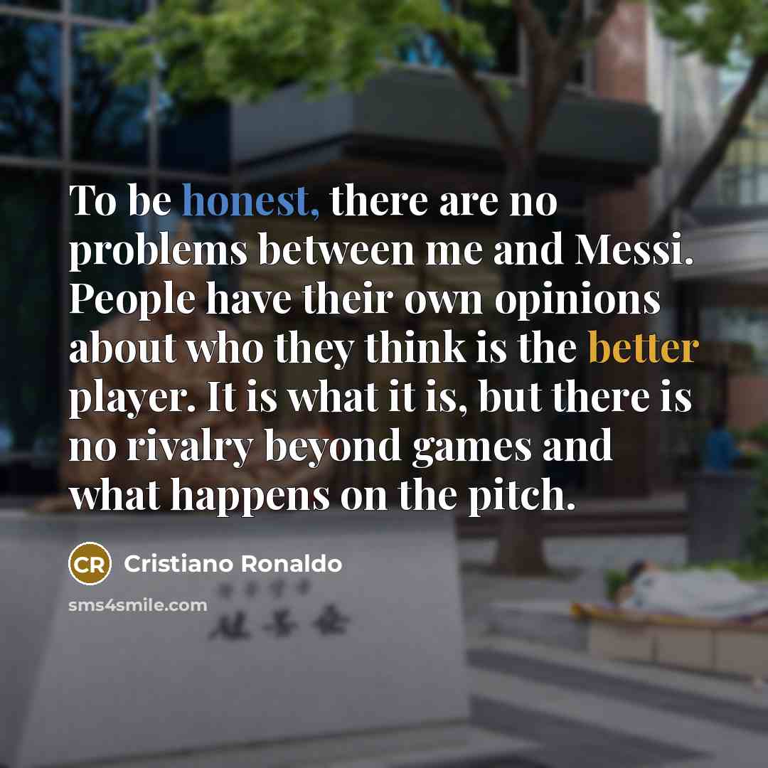 “To be honest, there are no problems between me and Messi. People have their own opinions about who they think is the better player. It is what it is, but there is no rivalry beyond games and what happens on the pitch.” quote by Cristiano Ronaldo