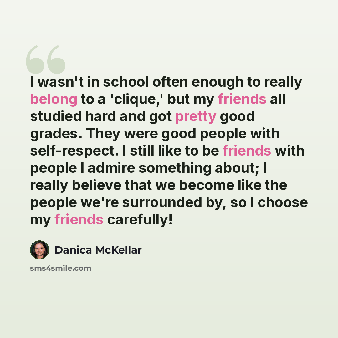 “I wasn't in school often enough to really belong to a 'clique,' but my friends all studied hard and got pretty good grades. They were good people with self-respect. I still like to be friends with people I admire something about; I really believe that we become like the people we're surrounded by…” quote by Danica McKellar