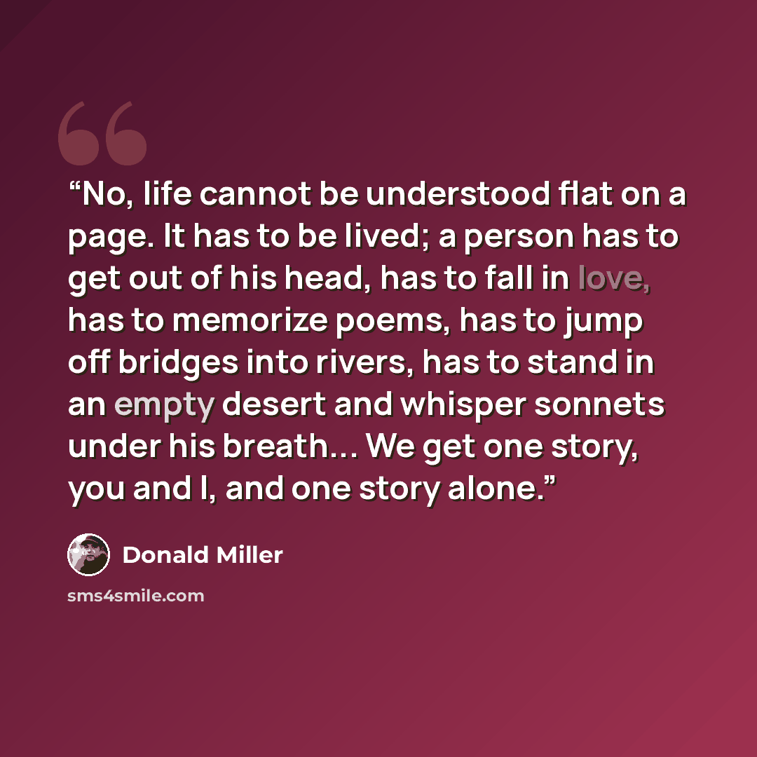“No, life cannot be understood flat on a page. It has to be lived; a person has to get out of his head, has to fall in love, has to memorize poems, has to jump off bridges into rivers, has to stand in an empty desert and whisper sonnets under his breath... We get one story, you and I, and one story…” quote by Donald Miller