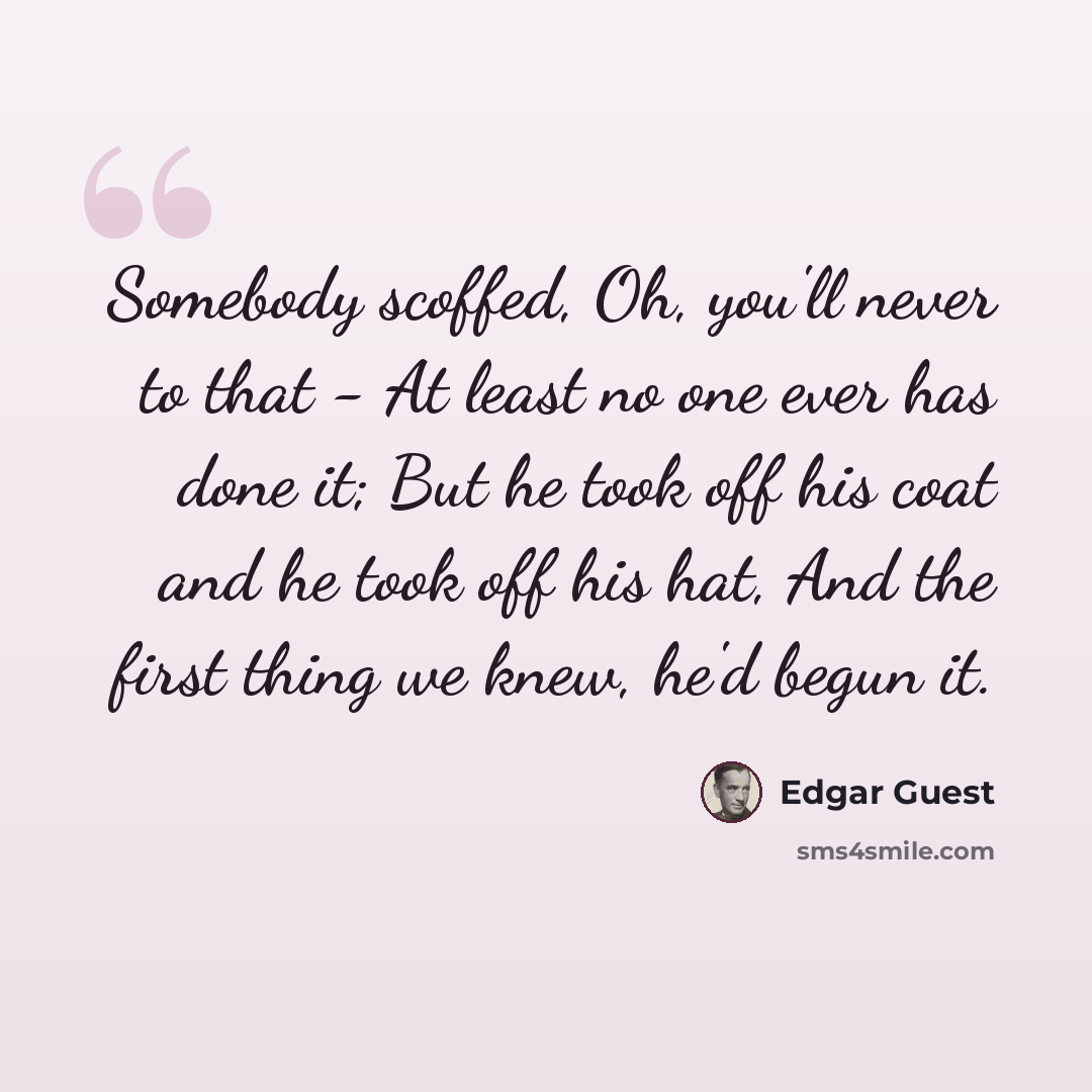 “Somebody scoffed, Oh, you'll never to that - At least no one ever has done it; But he took off his coat and he took off his hat, And the first thing we knew, he'd begun it.” quote by Edgar Guest