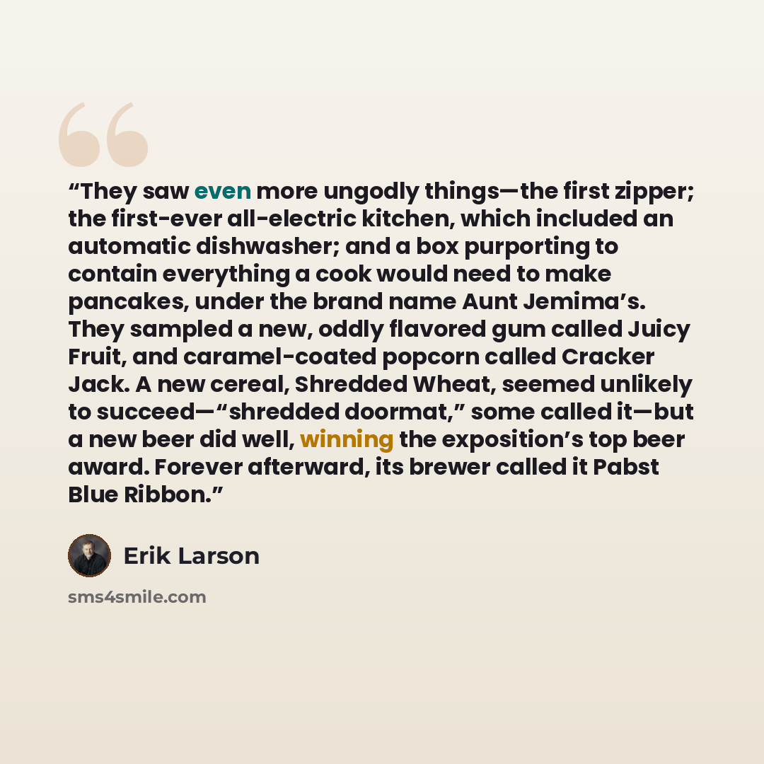 “They saw even more ungodly things—the first zipper; the first-ever all-electric kitchen, which included an automatic dishwasher; and a box purporting to contain everything a cook would need to make pancakes, under the brand name Aunt Jemima’s. They sampled a new, oddly flavored gum called Juicy…” quote by Erik Larson