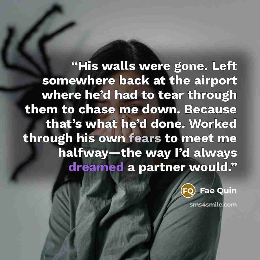 “His walls were gone. Left somewhere back at the airport where he’d had to tear through them to chase me down. Because that’s what he’d done. Worked through his own fears to meet me halfway—the way I’d always dreamed a partner would.” quote by Fae Quin