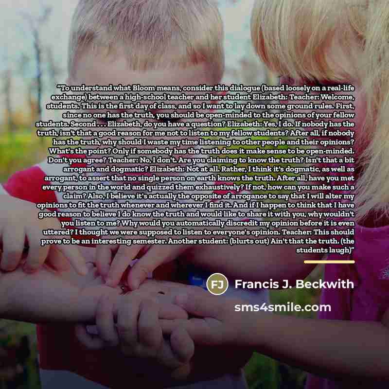 “To understand what Bloom means, consider this dialogue (based loosely on a real-life exchange) between a high-school teacher and her student Elizabeth: Teacher: Welcome, students. This is the first day of class, and so I want to lay down some ground rules. First, since no one has the truth, you…” quote by Francis J. Beckwith