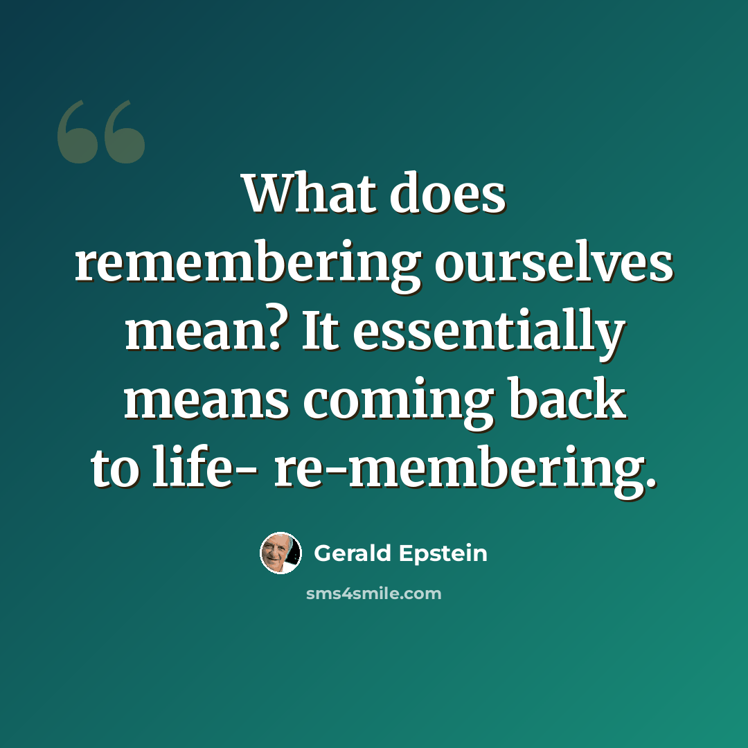 “What does remembering ourselves mean? It essentially means coming back to life- re-membering.” quote by Gerald Epstein