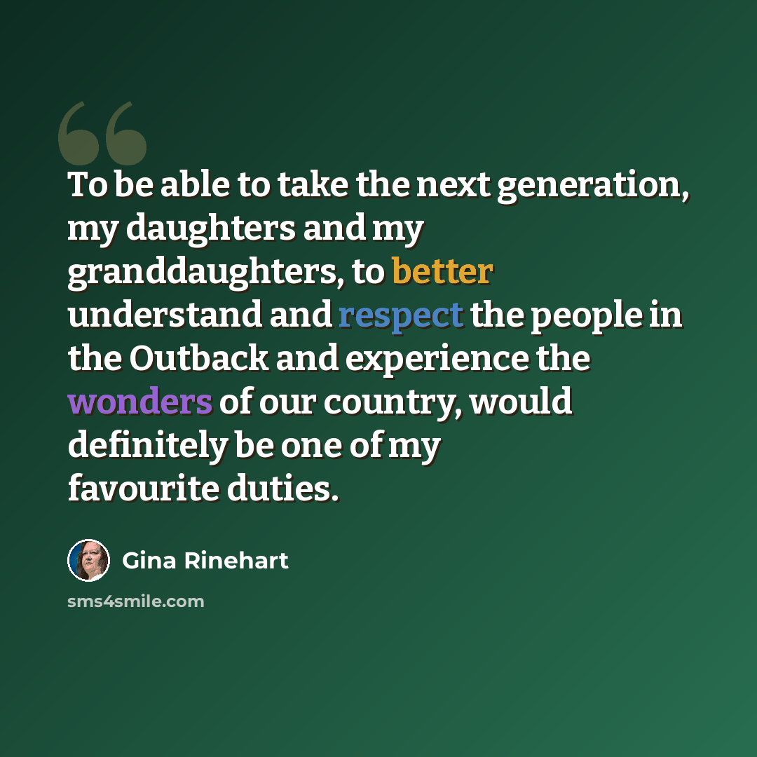 “To be able to take the next generation, my daughters and my granddaughters, to better understand and respect the people in the Outback and experience the wonders of our country, would definitely be one of my favourite duties.” quote by Gina Rinehart