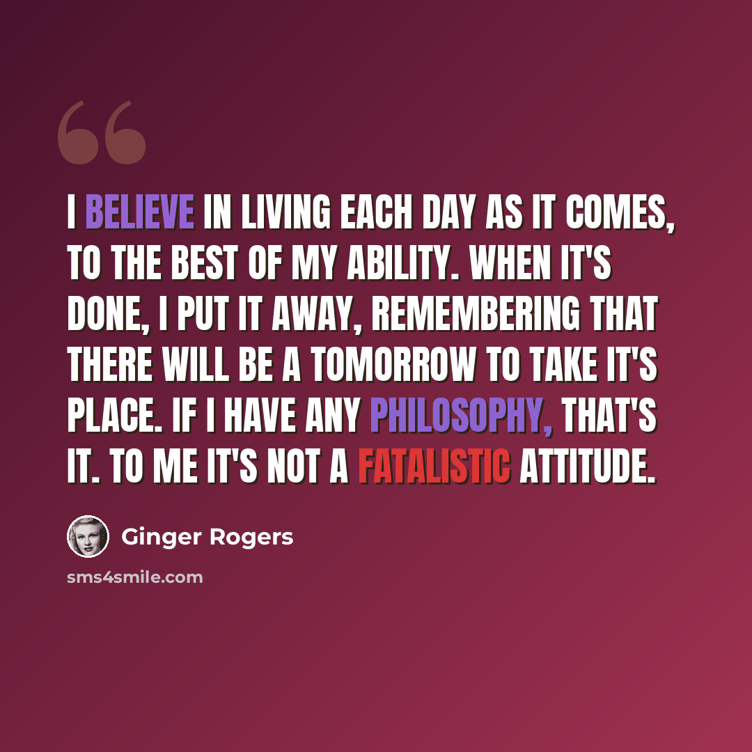 “I believe in living each day as it comes, to the best of my ability. When it's done, I put it away, remembering that there will be a tomorrow to take it's place. If I have any philosophy, that's it. To me it's not a fatalistic attitude.” quote by Ginger Rogers