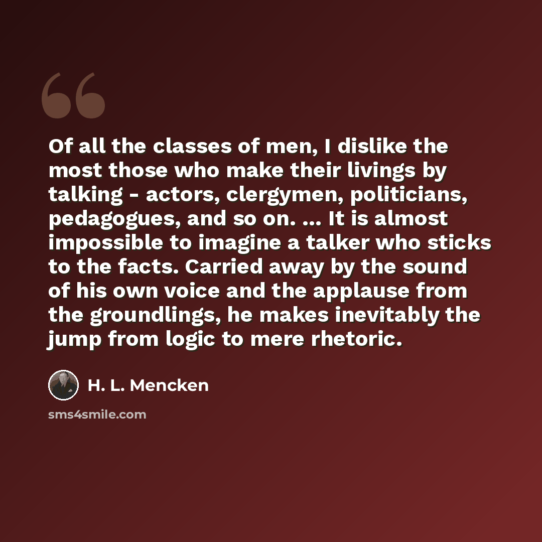 “Of all the classes of men, I dislike the most those who make their livings by talking - actors, clergymen, politicians, pedagogues, and so on. … It is almost impossible to imagine a talker who sticks to the facts. Carried away by the sound of his own voice and the applause from the groundlings, he…” quote by H. L. Mencken