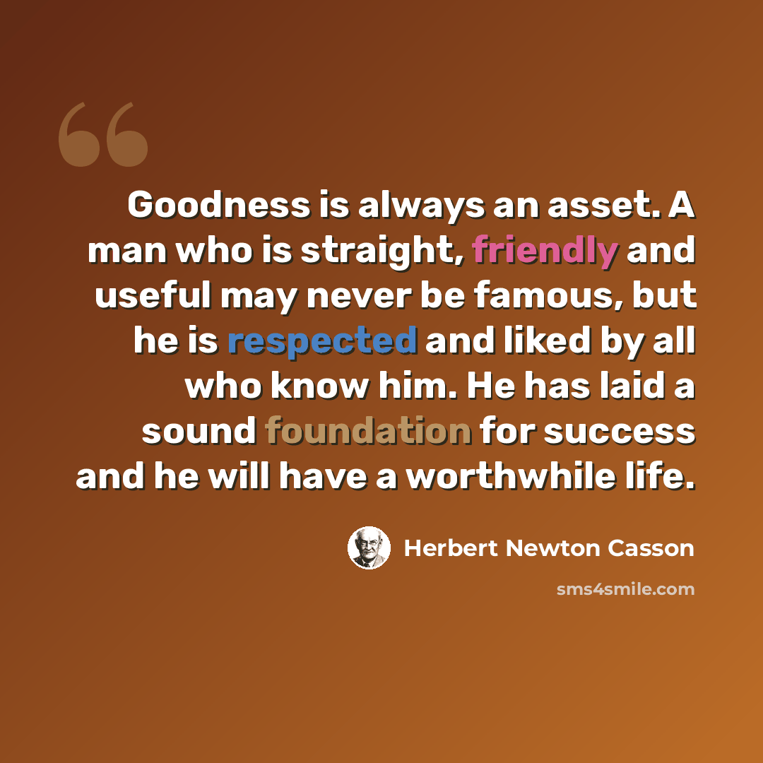 “Goodness is always an asset. A man who is straight, friendly and useful may never be famous, but he is respected and liked by all who know him. He has laid a sound foundation for success and he will have a worthwhile life.” quote by Herbert Newton Casson
