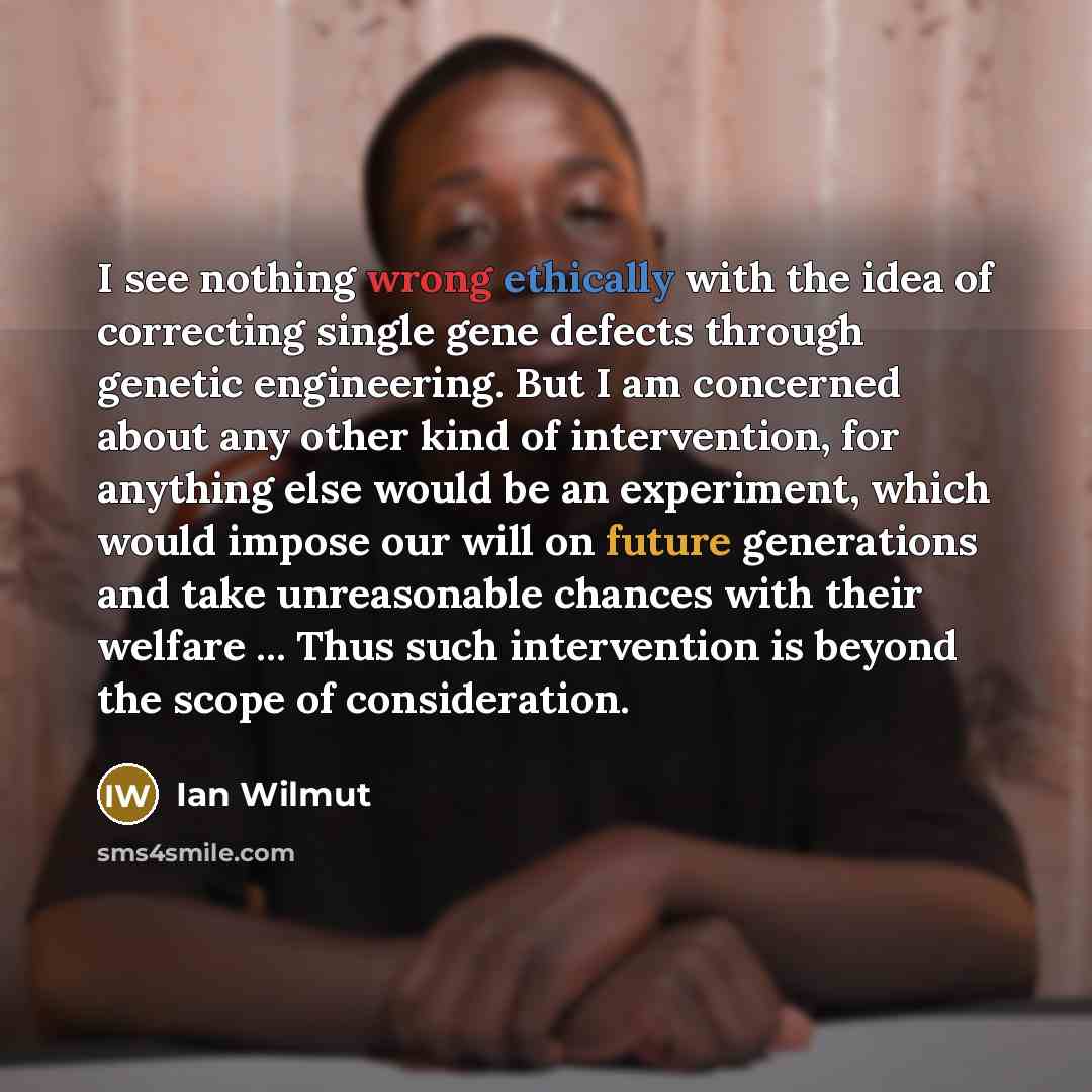 “I see nothing wrong ethically with the idea of correcting single gene defects through genetic engineering. But I am concerned about any other kind of intervention, for anything else would be an experiment, which would impose our will on future generations and take unreasonable chances with their…” quote by Ian Wilmut