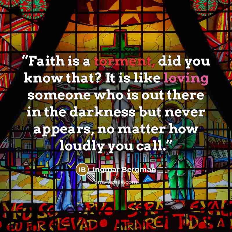 “Faith is a torment, did you know that? It is like loving someone who is out there in the darkness but never appears, no matter how loudly you call.” quote by Ingmar Bergman