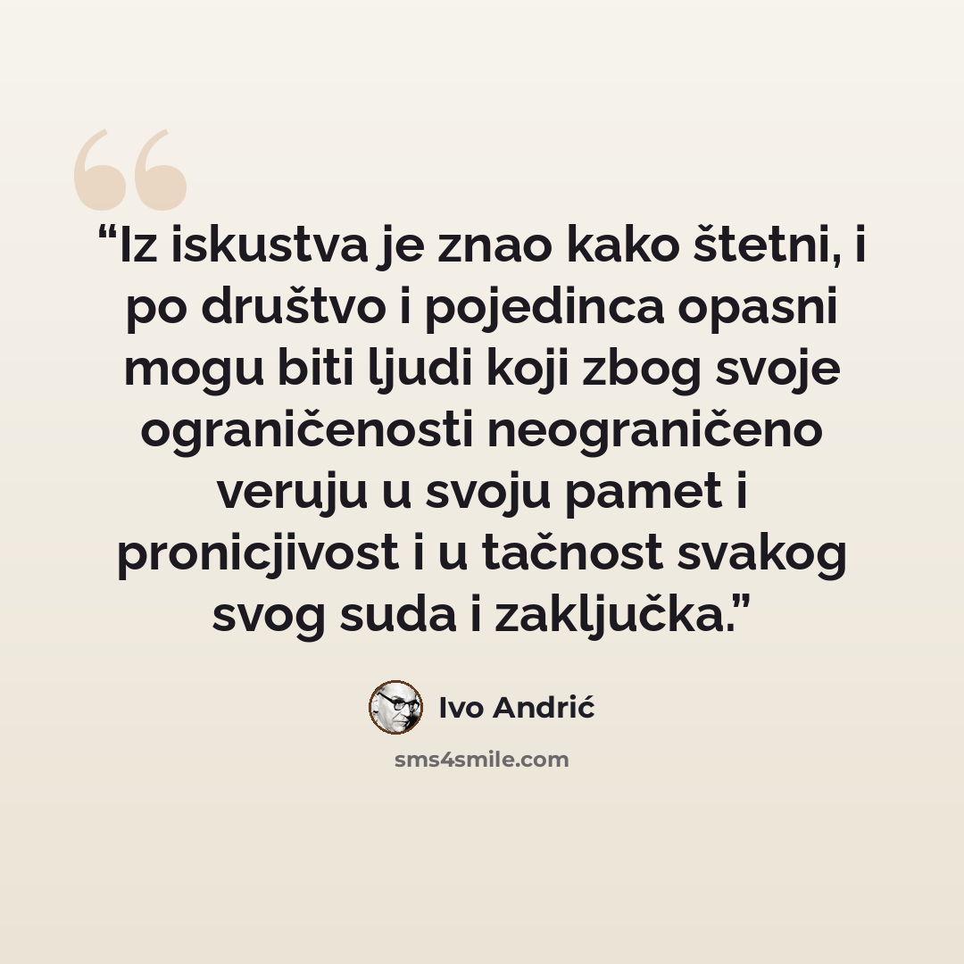 “Iz iskustva je znao kako štetni, i po društvo i pojedinca opasni mogu biti ljudi koji zbog svoje ograničenosti neograničeno veruju u svoju pamet i pronicjivost i u tačnost svakog svog suda i zaključka.” quote by Ivo Andrić