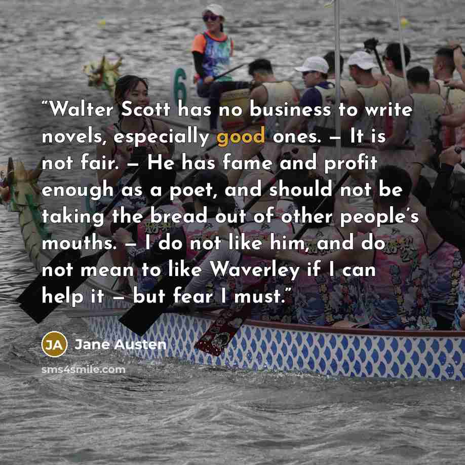 “Walter Scott has no business to write novels, especially good ones. — It is not fair. — He has fame and profit enough as a poet, and should not be taking the bread out of other people’s mouths. — I do not like him, and do not mean to like Waverley if I can help it — but fear I must.” quote by Jane Austen