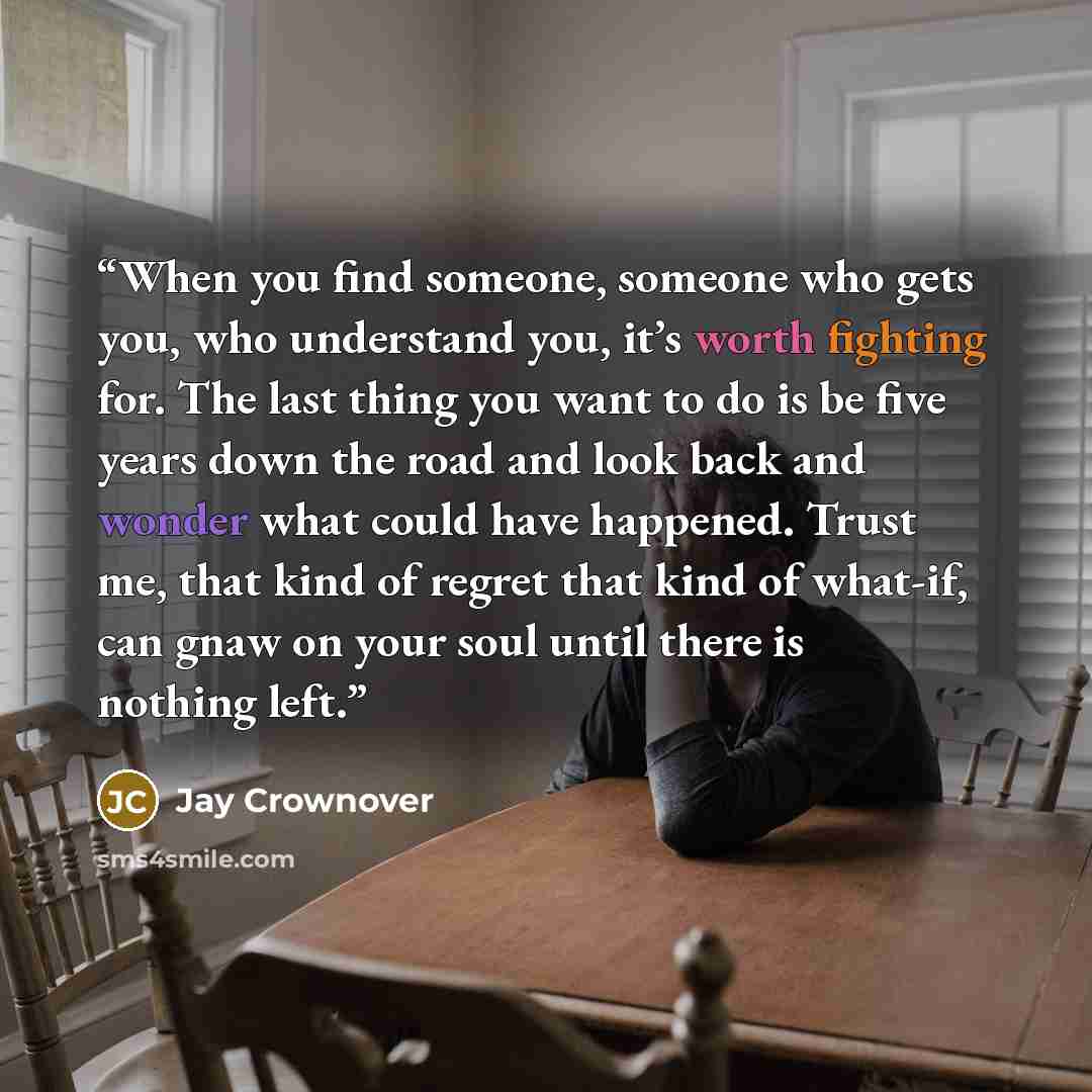 “When you find someone, someone who gets you, who understand you, it’s worth fighting for. The last thing you want to do is be five years down the road and look back and wonder what could have happened. Trust me, that kind of regret that kind of what-if, can gnaw on your soul until there is nothing…” quote by Jay Crownover