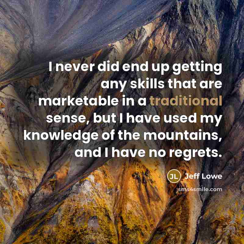 “I never did end up getting any skills that are marketable in a traditional sense, but I have used my knowledge of the mountains, and I have no regrets.” quote by Jeff Lowe