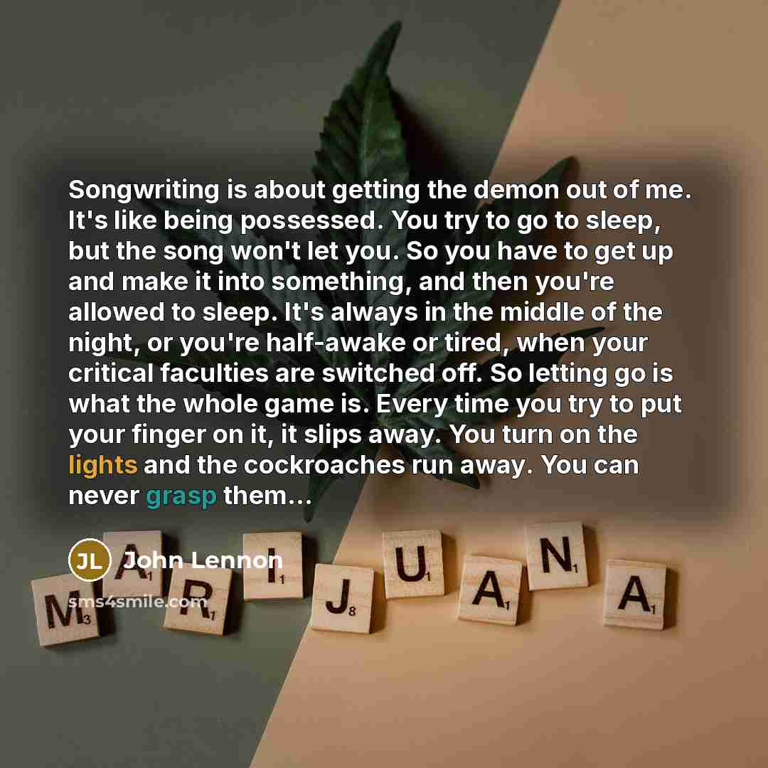 “Songwriting is about getting the demon out of me. It's like being possessed. You try to go to sleep, but the song won't let you. So you have to get up and make it into something, and then you're allowed to sleep. It's always in the middle of the night, or you're half-awake or tired, when your…” quote by John Lennon