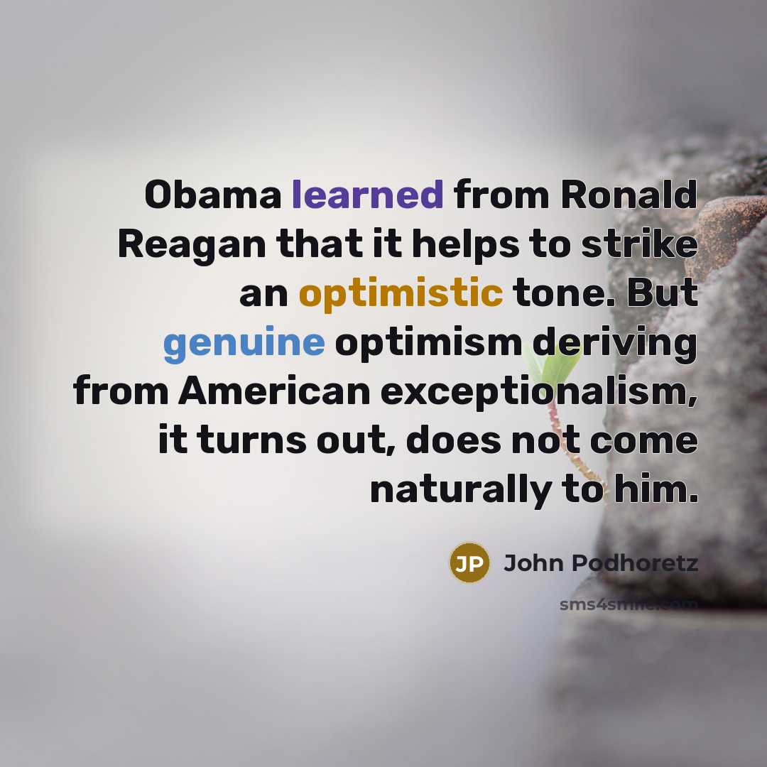 “Obama learned from Ronald Reagan that it helps to strike an optimistic tone. But genuine optimism deriving from American exceptionalism, it turns out, does not come naturally to him.” quote by John Podhoretz