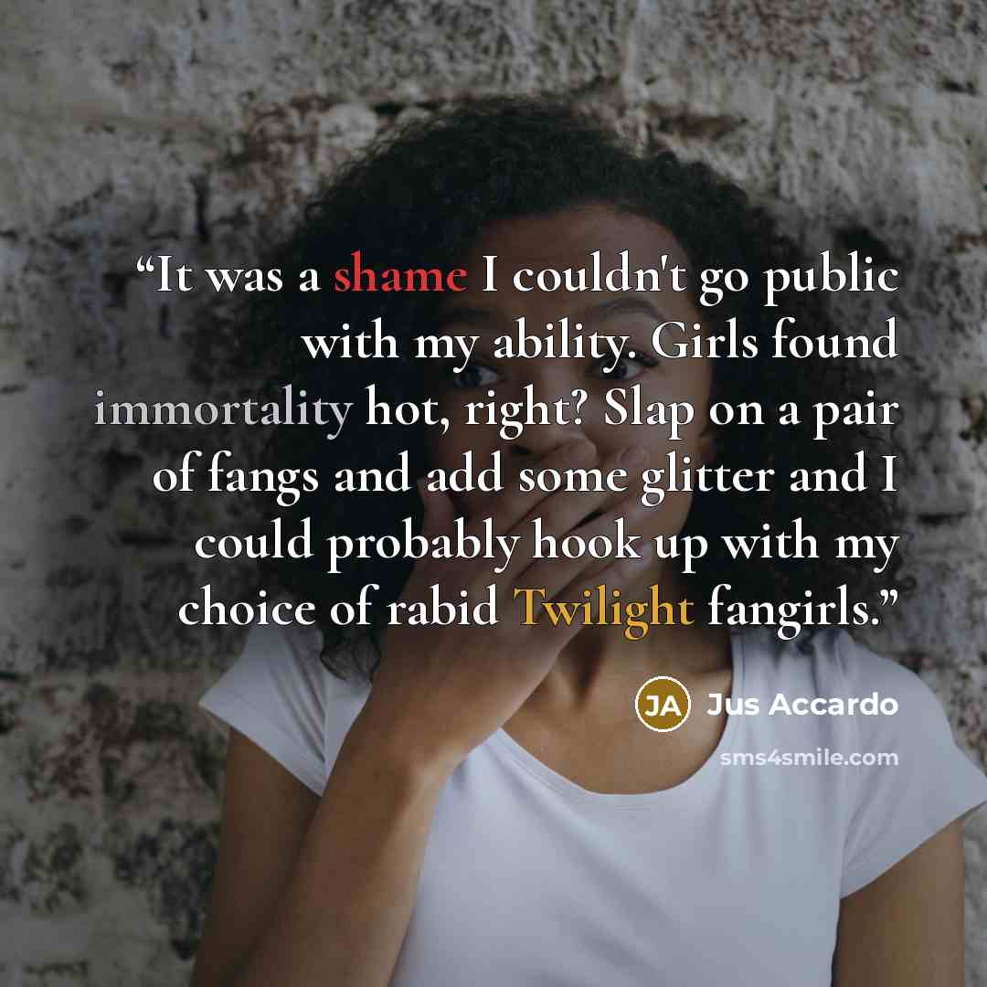“It was a shame I couldn't go public with my ability. Girls found immortality hot, right? Slap on a pair of fangs and add some glitter and I could probably hook up with my choice of rabid Twilight fangirls.” quote by Jus Accardo