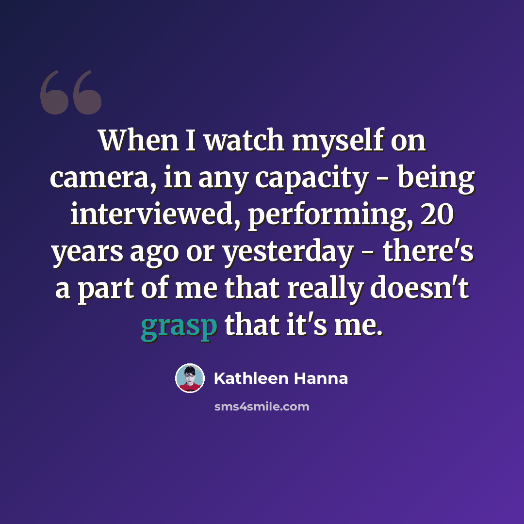“When I watch myself on camera, in any capacity - being interviewed, performing, 20 years ago or yesterday - there's a part of me that really doesn't grasp that it's me.” quote by Kathleen Hanna