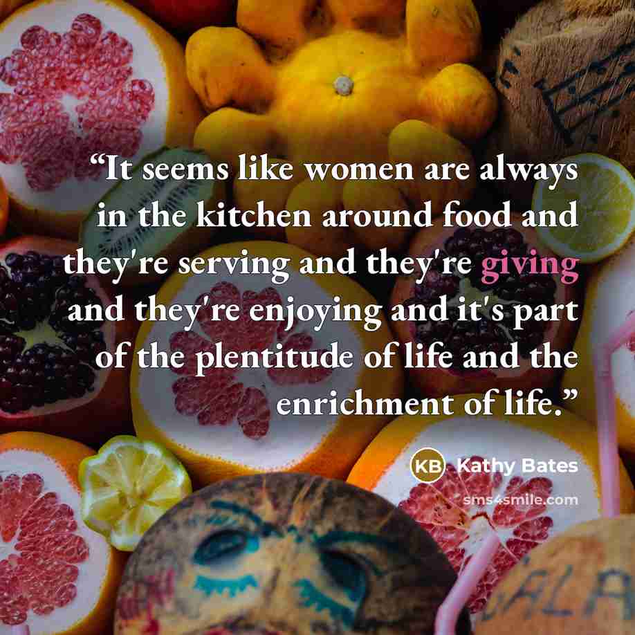 “It seems like women are always in the kitchen around food and they're serving and they're giving and they're enjoying and it's part of the plentitude of life and the enrichment of life.” quote by Kathy Bates