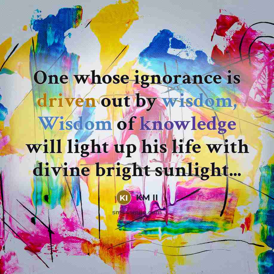 “One whose ignorance is driven out by wisdom, Wisdom of knowledge will light up his life with divine bright sunlight...” quote by KM II