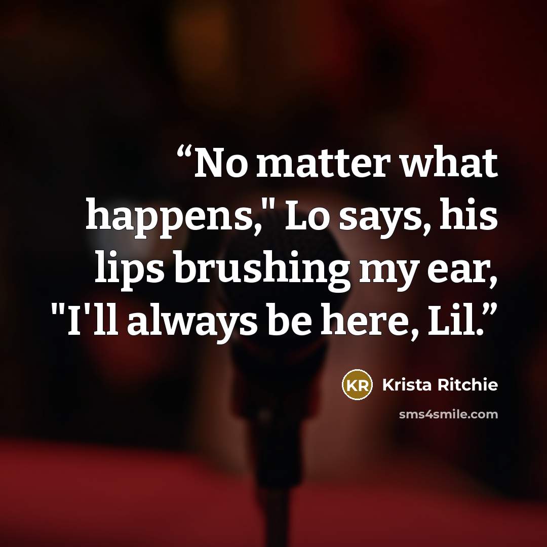 “No matter what happens," Lo says, his lips brushing my ear, "I'll always be here, Lil.” quote by Krista Ritchie
