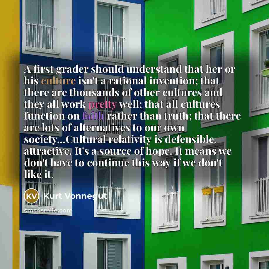 “A first grader should understand that her or his culture isn't a rational invention; that there are thousands of other cultures and they all work pretty well; that all cultures function on faith rather than truth; that there are lots of alternatives to our own society...Cultural relativity is…” quote by Kurt Vonnegut