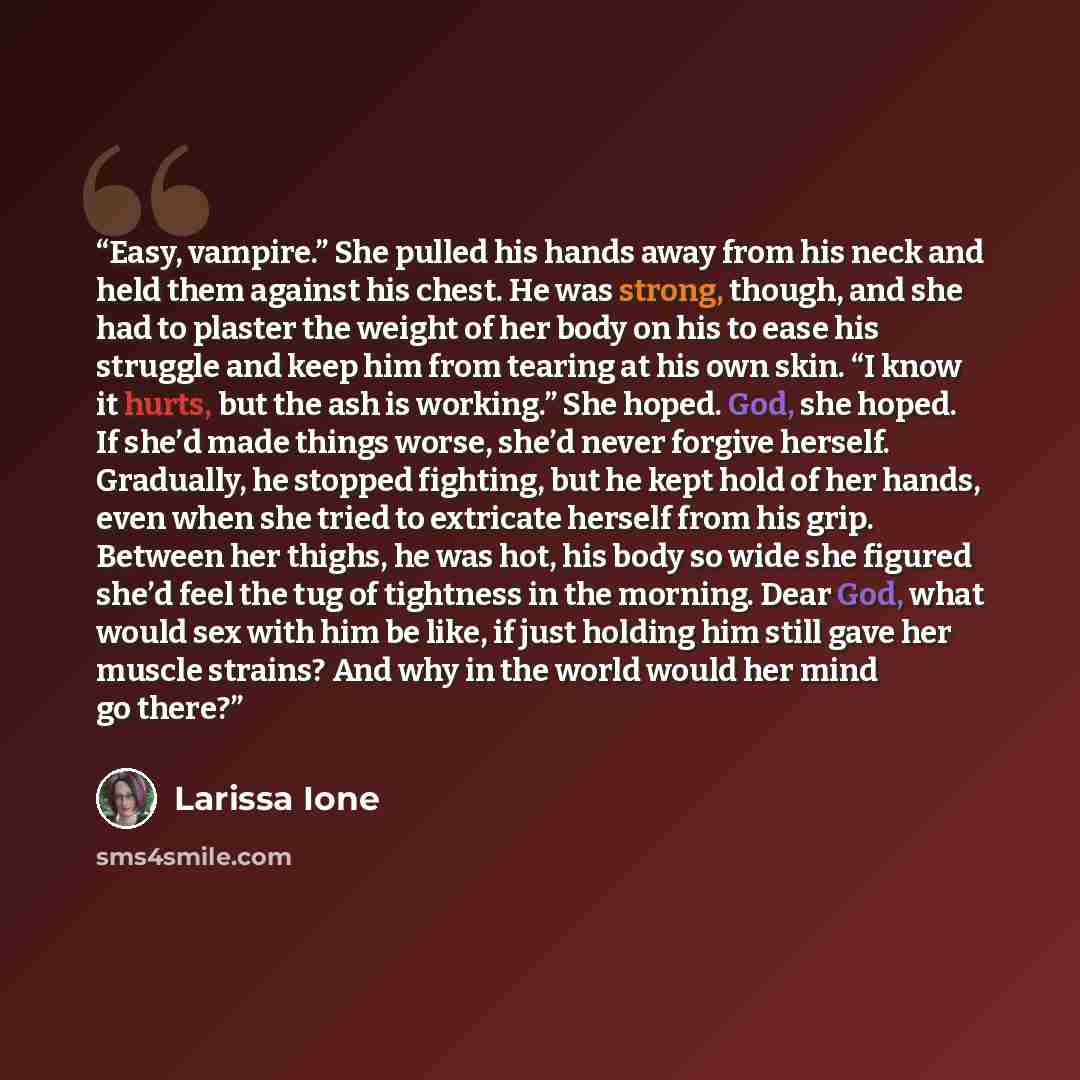 “Easy, vampire.” She pulled his hands away from his neck and held them against his chest. He was strong, though, and she had to plaster the weight of her body on his to ease his struggle and keep him from tearing at his own skin. “I know it hurts, but the ash is working.” She hoped. God, she hoped…” quote by Larissa Ione