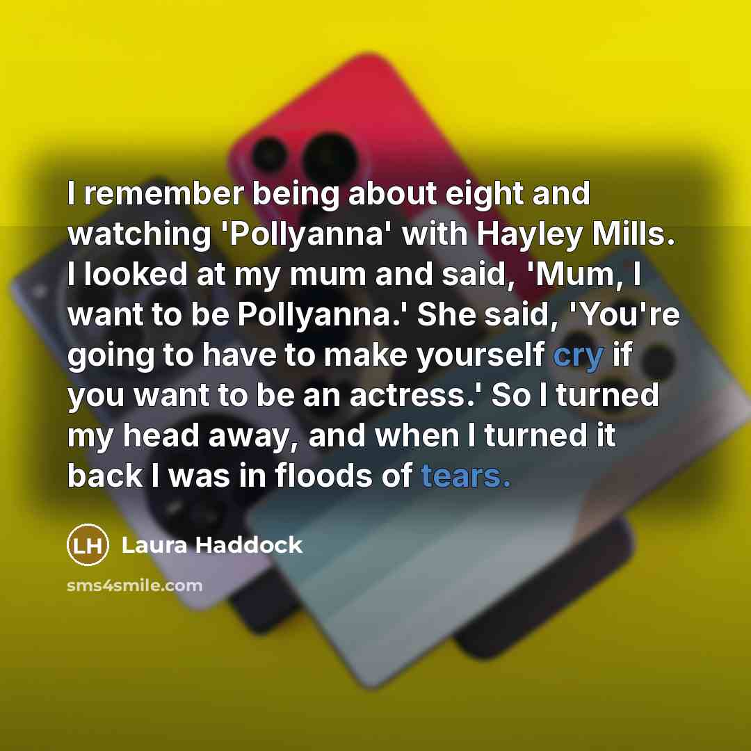 “I remember being about eight and watching 'Pollyanna' with Hayley Mills. I looked at my mum and said, 'Mum, I want to be Pollyanna.' She said, 'You're going to have to make yourself cry if you want to be an actress.' So I turned my head away, and when I turned it back I was in floods of tears.” quote by Laura Haddock