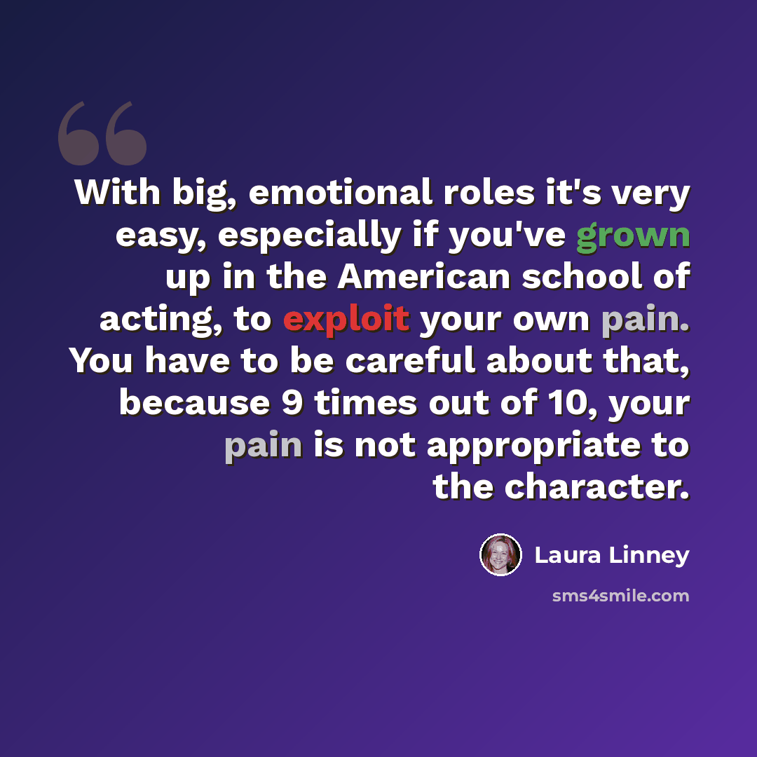“With big, emotional roles it's very easy, especially if you've grown up in the American school of acting, to exploit your own pain. You have to be careful about that, because 9 times out of 10, your pain is not appropriate to the character.” quote by Laura Linney