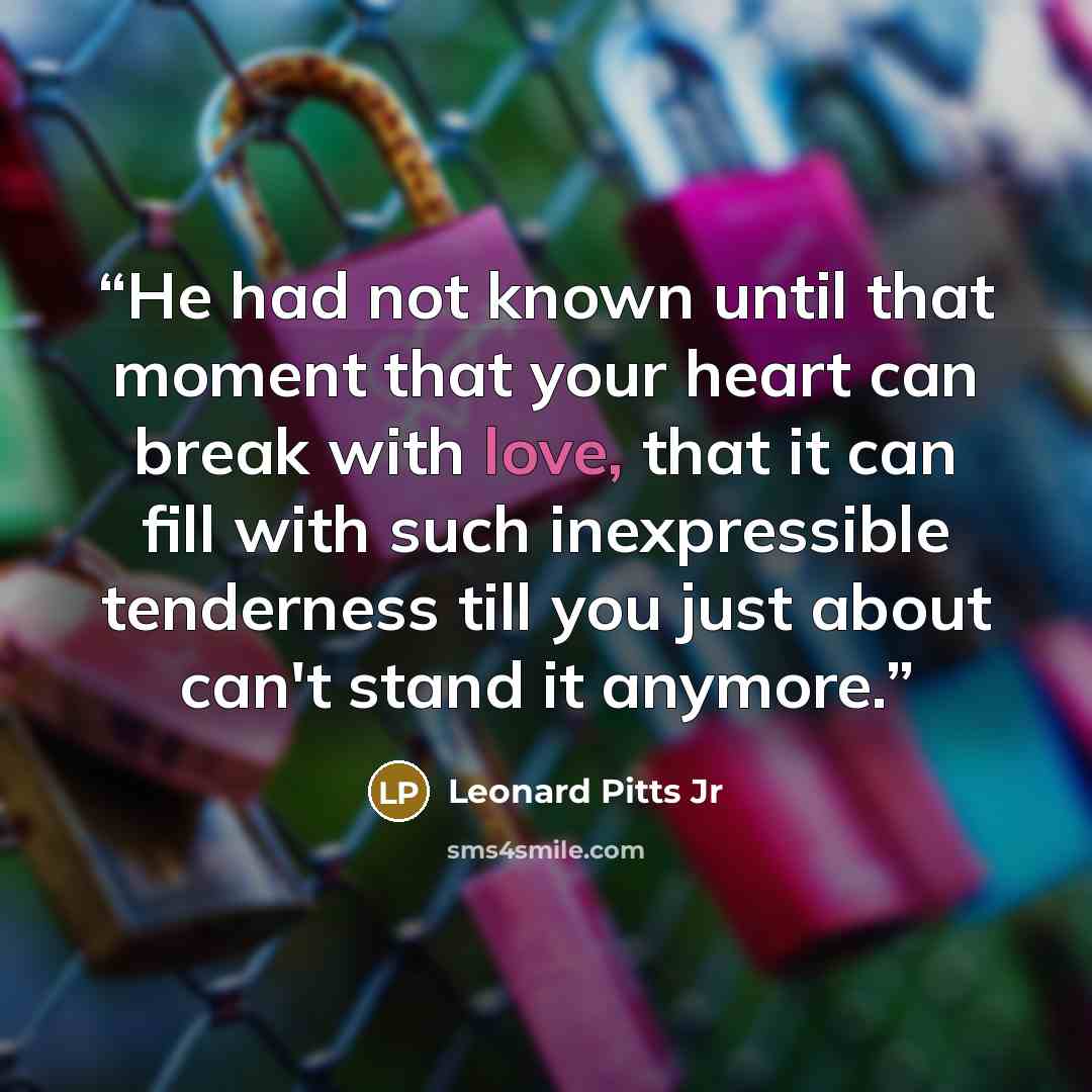 “He had not known until that moment that your heart can break with love, that it can fill with such inexpressible tenderness till you just about can't stand it anymore.” quote by Leonard Pitts Jr