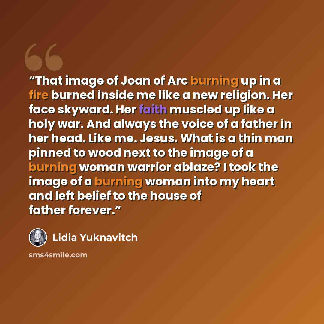 “That image of Joan of Arc burning up in a fire burned inside me like a new religion. Her face skyward. Her faith muscled up like a holy war. And always the voice of a father in her head. Like me. Jesus. What is a thin man pinned to wood next to the image of a burning woman warrior ablaze? I took…” quote by Lidia Yuknavitch