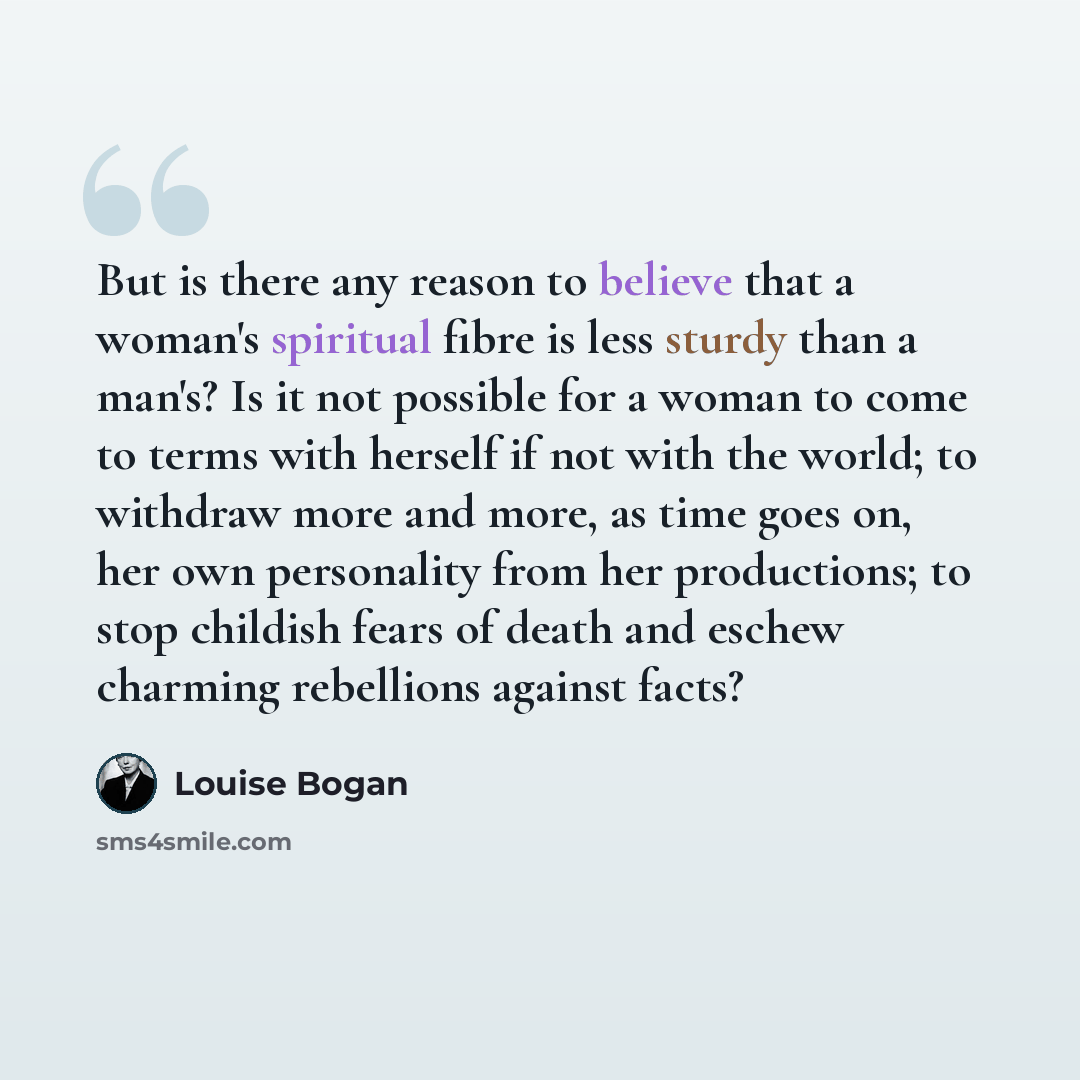 “But is there any reason to believe that a woman's spiritual fibre is less sturdy than a man's? Is it not possible for a woman to come to terms with herself if not with the world; to withdraw more and more, as time goes on, her own personality from her productions; to stop childish fears of death…” quote by Louise Bogan