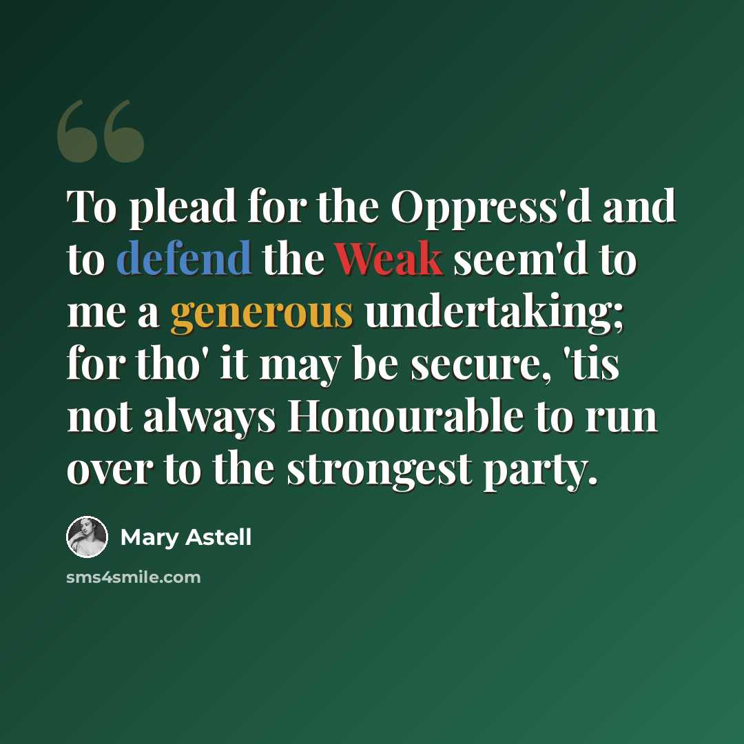 “To plead for the Oppress'd and to defend the Weak seem'd to me a generous undertaking; for tho' it may be secure, 'tis not always Honourable to run over to the strongest party.” quote by Mary Astell