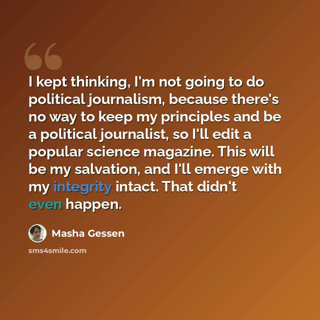 “I kept thinking, I'm not going to do political journalism, because there's no way to keep my principles and be a political journalist, so I'll edit a popular science magazine. This will be my salvation, and I'll emerge with my integrity intact. That didn't even happen.” quote by Masha Gessen