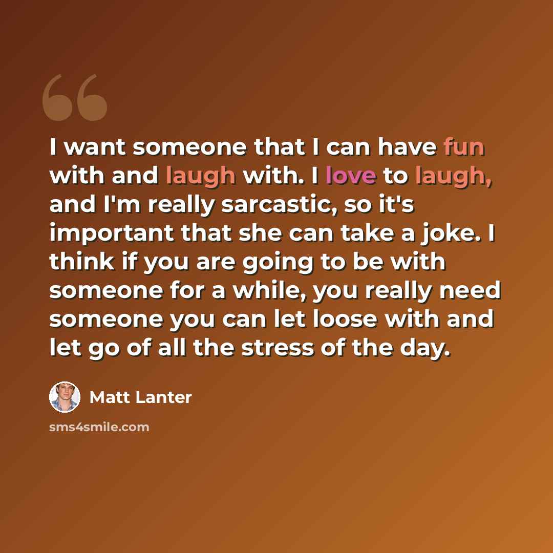 “I want someone that I can have fun with and laugh with. I love to laugh, and I'm really sarcastic, so it's important that she can take a joke. I think if you are going to be with someone for a while, you really need someone you can let loose with and let go of all the stress of the day.” quote by Matt Lanter